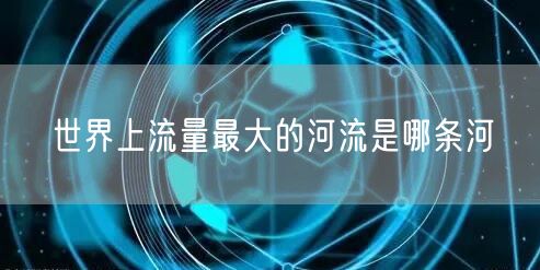 世界上流量最大的河流是哪条河