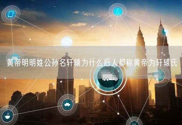 黄帝明明姓公孙名轩辕为什么后人都称黄帝为轩辕氏