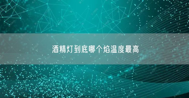 酒精灯到底哪个焰温度最高 酒精灯到底哪个焰温度最高